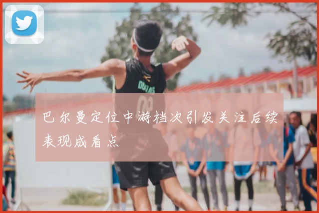 巴尔曼定位中游档次引发关注后续表现成看点