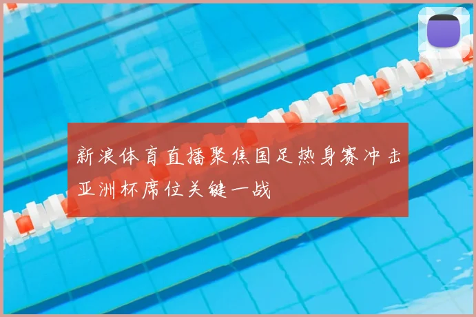 新浪体育直播聚焦国足热身赛冲击亚洲杯席位关键一战