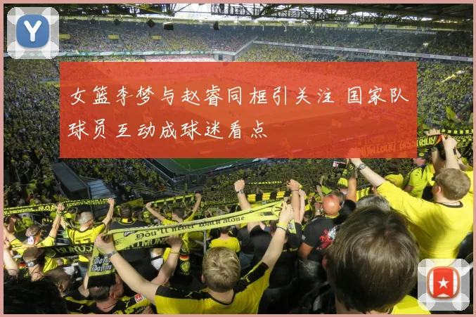 女篮李梦与赵睿同框引关注 国家队球员互动成球迷看点