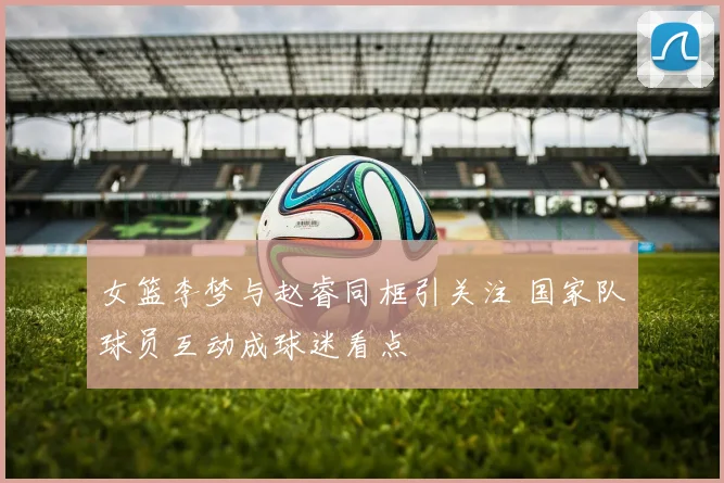 女篮李梦与赵睿同框引关注 国家队球员互动成球迷看点