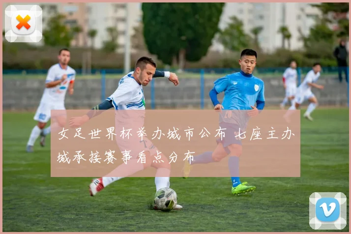 女足世界杯举办城市公布 七座主办城承接赛事看点分布